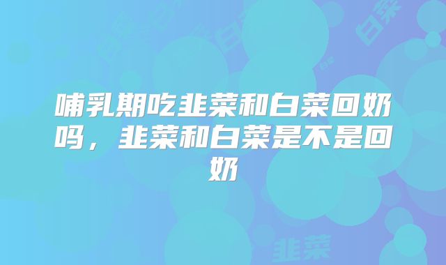 哺乳期吃韭菜和白菜回奶吗，韭菜和白菜是不是回奶