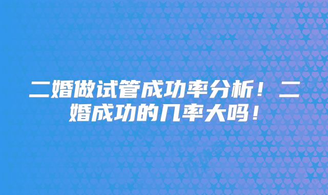 二婚做试管成功率分析!二婚成功的几率大吗!
