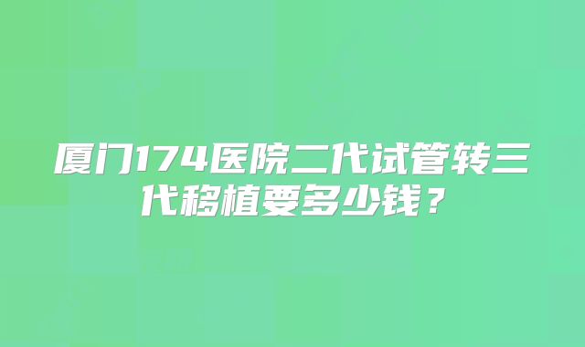 厦门174医院二代试管转三代移植要多少钱?