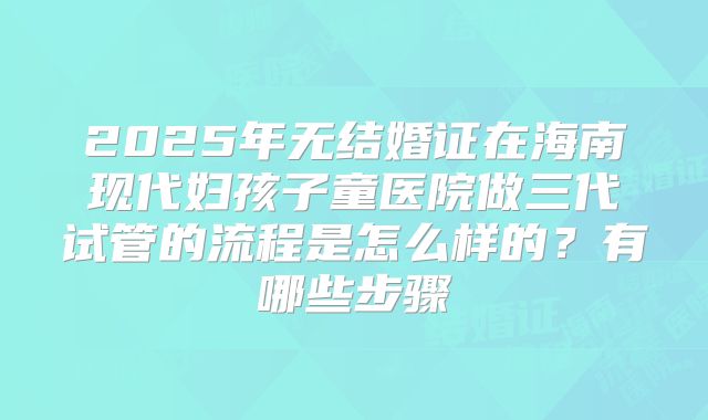 2025年无结婚证在海南现代妇孩子童医院做三代试管的流程是怎么样的？有哪些步骤