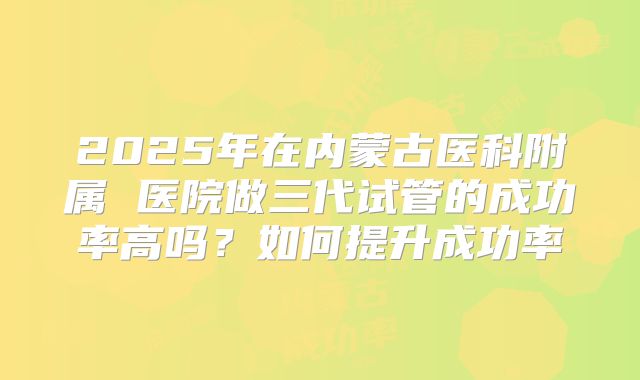 2025年在内蒙古医科附属 医院做三代试管的成功率高吗?如何提升成功率