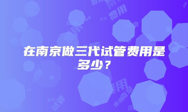在南京做三代试管费用是多少?