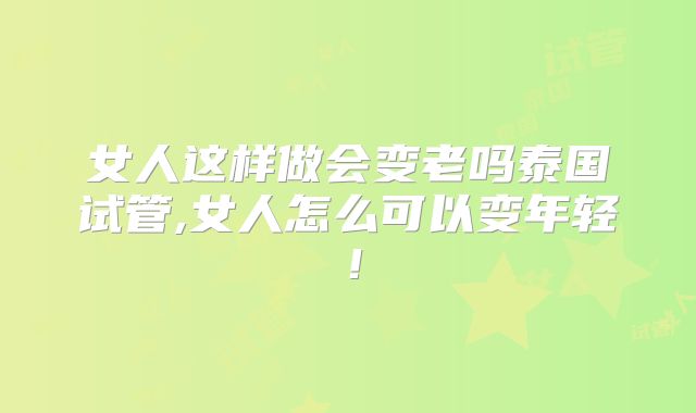 女人这样做会变老吗泰国试管,女人怎么可以变年轻！