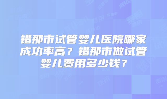 错那市试管婴儿医院哪家成功率高?错那市做试管婴儿费用多少钱?