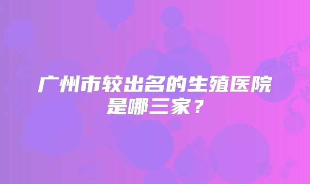 广州市较出名的生殖医院是哪三家？