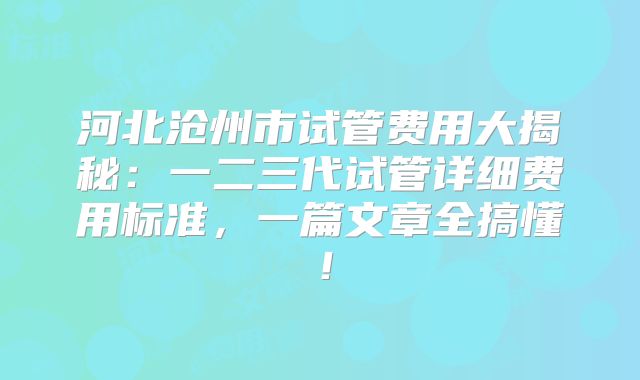 河北沧州市试管费用大揭秘:一二三代试管详细费用标准,一篇文章全搞懂!