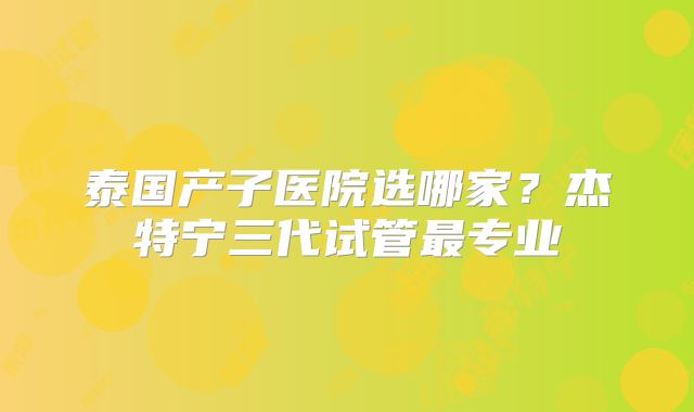 泰国产子医院选哪家？杰特宁三代试管最专业