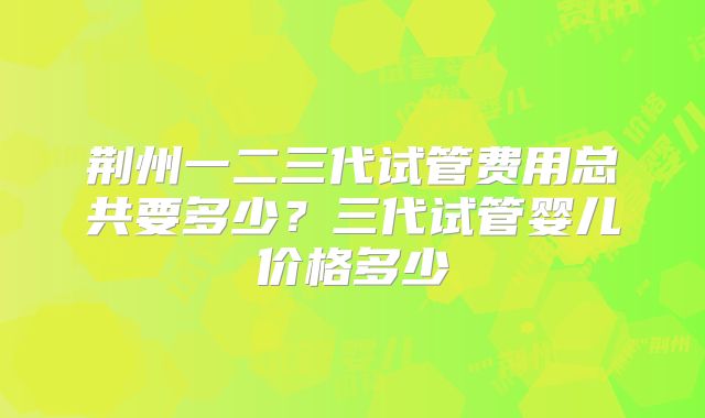 荆州一二三代试管费用总共要多少?三代试管婴儿价格多少