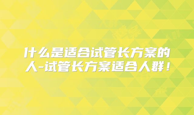 什么是适合试管长方案的人-试管长方案适合人群！