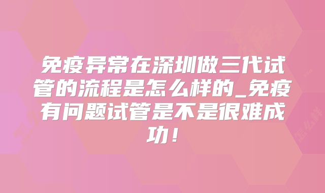 免疫异常在深圳做三代试管的流程是怎么样的_免疫有问题试管是不是很难成功!