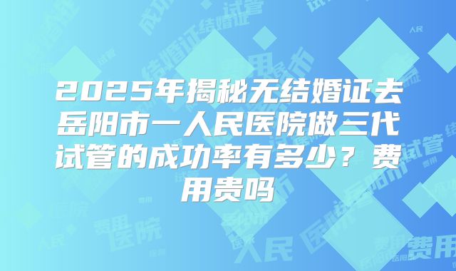 2025年揭秘无结婚证去岳阳市一人民医院做三代试管的成功率有多少?费用贵吗