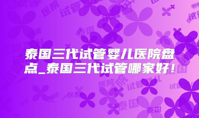 泰国三代试管婴儿医院盘点_泰国三代试管哪家好！