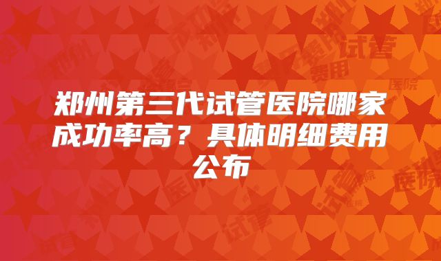 郑州第三代试管医院哪家成功率高？具体明细费用公布
