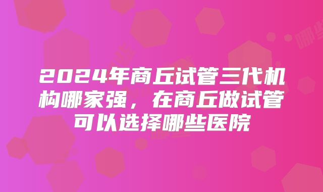 2024年商丘试管三代机构哪家强,在商丘做试管可以选择哪些医院