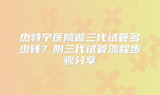 杰特宁医院做三代试管多少钱？附三代试管流程步骤分享