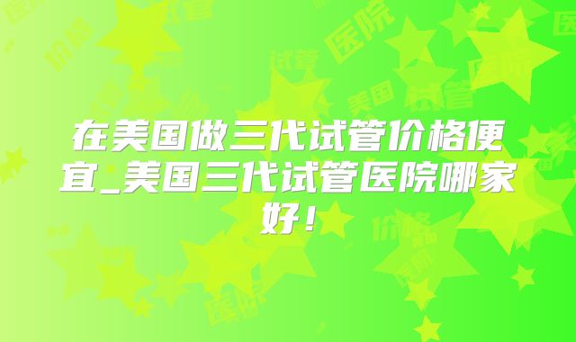 在美国做三代试管价格便宜_美国三代试管医院哪家好！