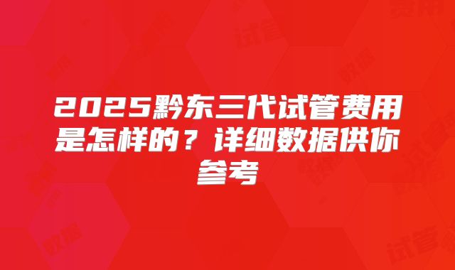 2025黔东三代试管费用是怎样的？详细数据供你参考