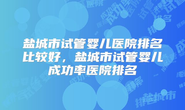 盐城市试管婴儿医院排名比较好，盐城市试管婴儿成功率医院排名