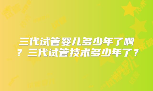 三代试管婴儿多少年了啊?三代试管技术多少年了?