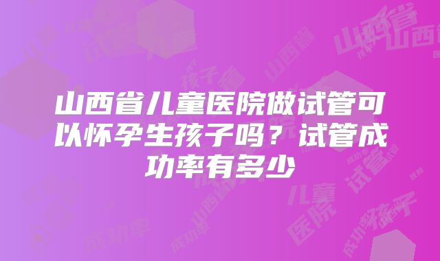 山西省儿童医院做试管可以怀孕生孩子吗?试管成功率有多少