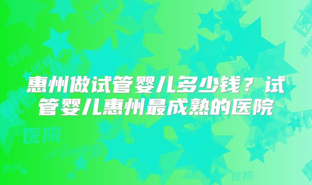 惠州做试管婴儿多少钱？试管婴儿惠州最成熟的医院