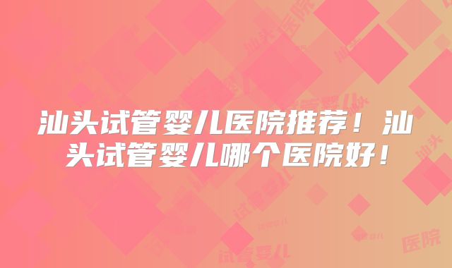 汕头试管婴儿医院推荐！汕头试管婴儿哪个医院好！