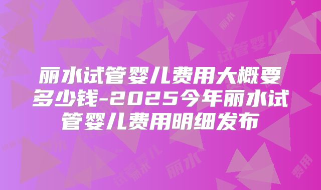 丽水试管婴儿费用大概要多少钱-2025今年丽水试管婴儿费用明细发布