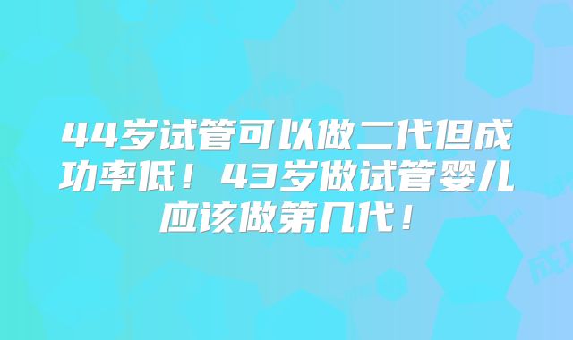 44岁试管可以做二代但成功率低！43岁做试管婴儿应该做第几代！