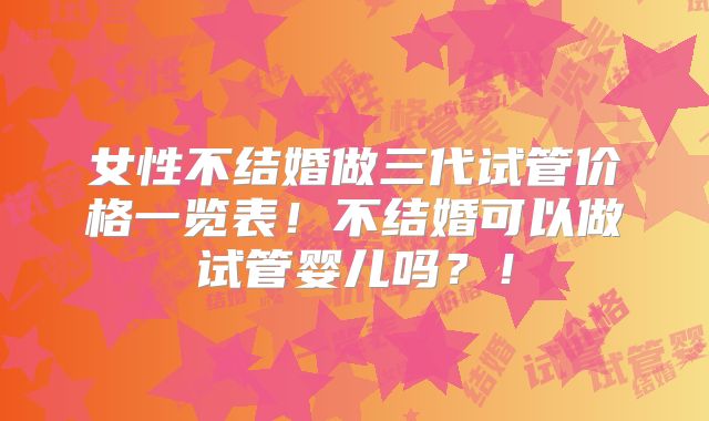 女性不结婚做三代试管价格一览表!不结婚可以做试管婴儿吗?!