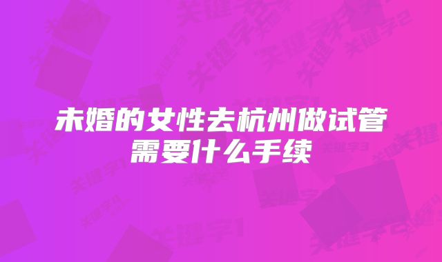 未婚的女性去杭州做试管需要什么手续