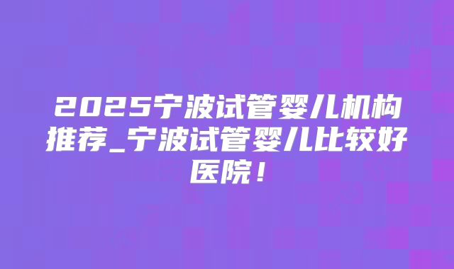 2025宁波试管婴儿机构推荐_宁波试管婴儿比较好医院！