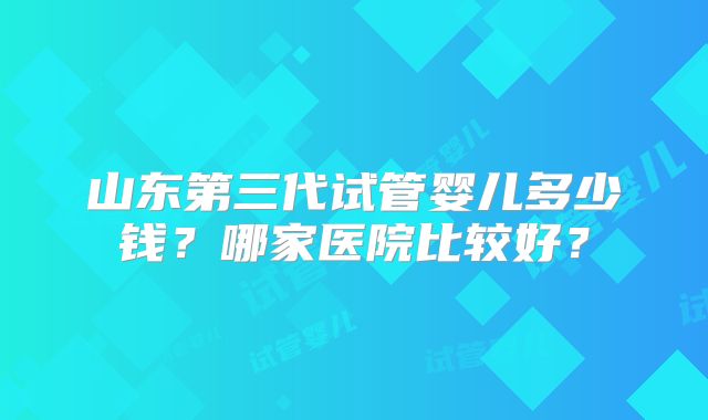 山东第三代试管婴儿多少钱?哪家医院比较好?