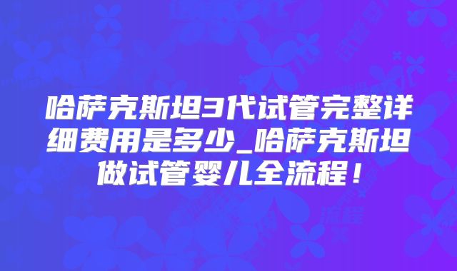 哈萨克斯坦3代试管完整详细费用是多少_哈萨克斯坦做试管婴儿全流程！