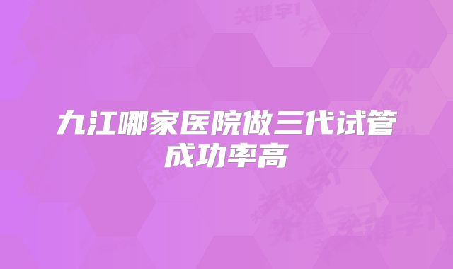 九江哪家医院做三代试管成功率高
