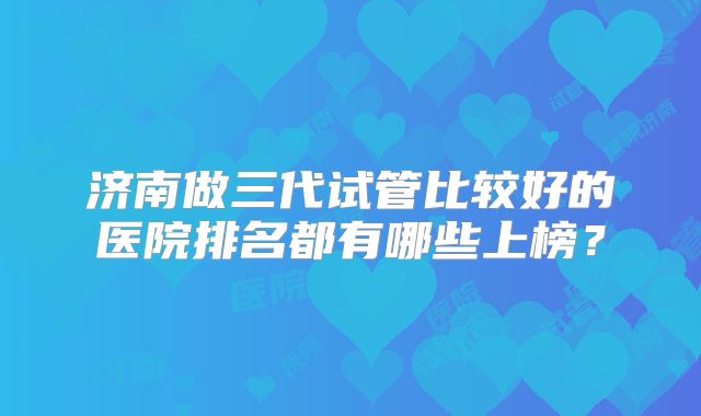 济南做三代试管比较好的医院排名都有哪些上榜？