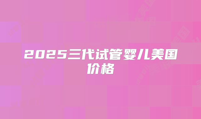 2025三代试管婴儿美国价格