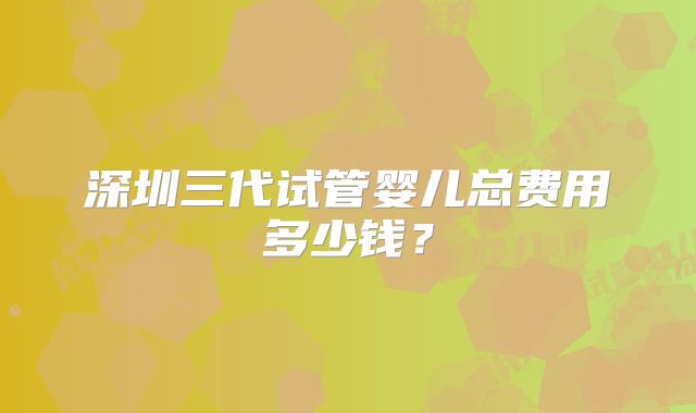 深圳三代试管婴儿总费用多少钱？
