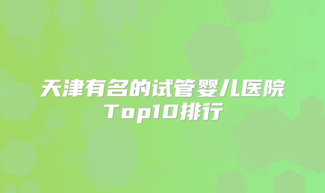 天津有名的试管婴儿医院Top10排行