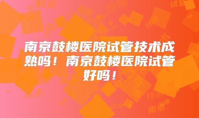 南京鼓楼医院试管技术成熟吗！南京鼓楼医院试管好吗！
