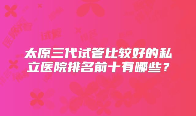 太原三代试管比较好的私立医院排名前十有哪些？