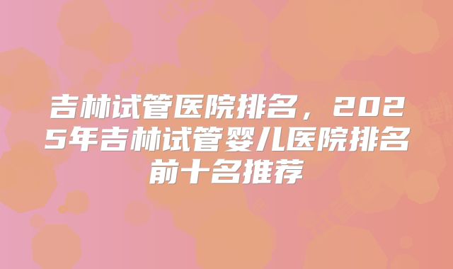 吉林试管医院排名，2025年吉林试管婴儿医院排名前十名推荐