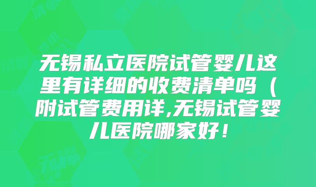 无锡私立医院试管婴儿这里有详细的收费清单吗（附试管费用详,无锡试管婴儿医院哪家好！