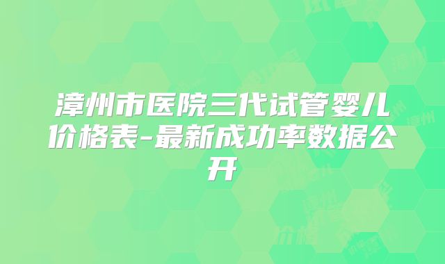 漳州市医院三代试管婴儿价格表-最新成功率数据公开