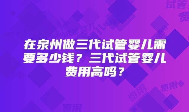 在泉州做三代试管婴儿需要多少钱?三代试管婴儿费用高吗?