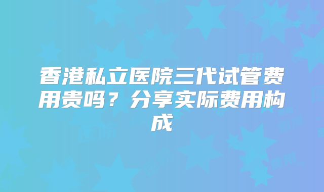 香港私立医院三代试管费用贵吗？分享实际费用构成