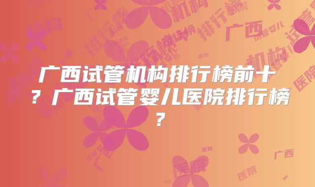 广西试管机构排行榜前十?广西试管婴儿医院排行榜?