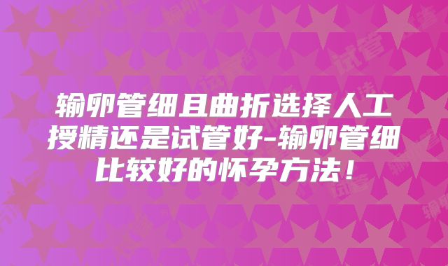输卵管细且曲折选择人工授精还是试管好-输卵管细比较好的怀孕方法!