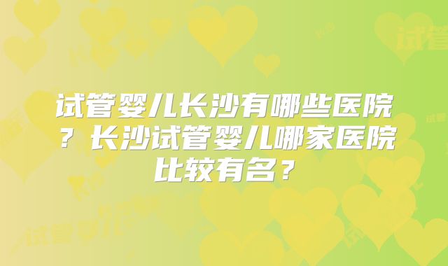 试管婴儿长沙有哪些医院？长沙试管婴儿哪家医院比较有名？