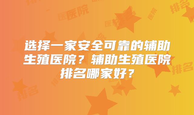 选择一家安全可靠的辅助生殖医院？辅助生殖医院排名哪家好？