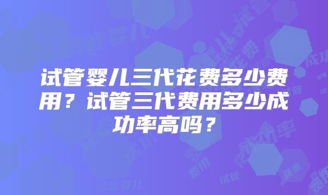 试管婴儿三代花费多少费用？试管三代费用多少成功率高吗？
